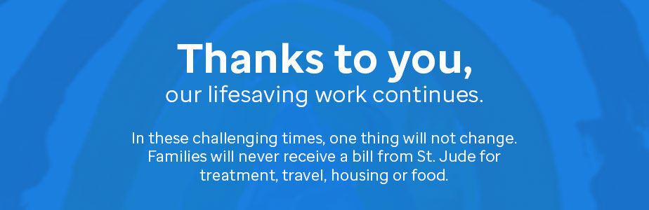 Thanks to you, our lifesaving work continues. In these challenging times, one things will not change. Families will never receive a bill from St. Jude for treatment, travel, housing or food.