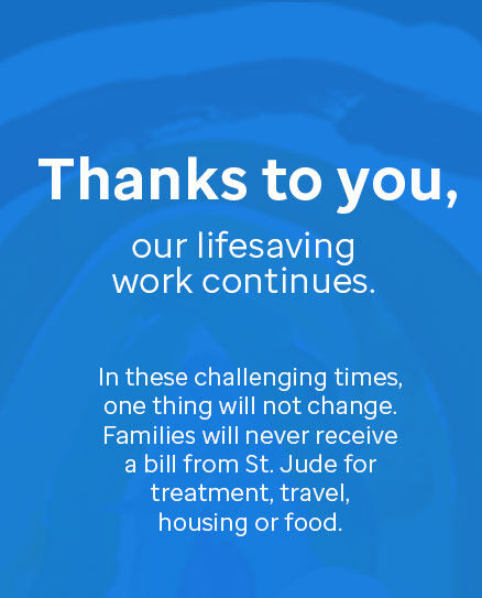 Thanks to you, our lifesaving work continues. In these challenging times, one things will not change. Families will never receive a bill from St. Jude for treatment, travel, housing or food.