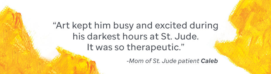 Quote from the mother of St. Jude patient Caleb: Art kept him busy and excited during this darkest hours at St. Jude. It was so therapeutic.
