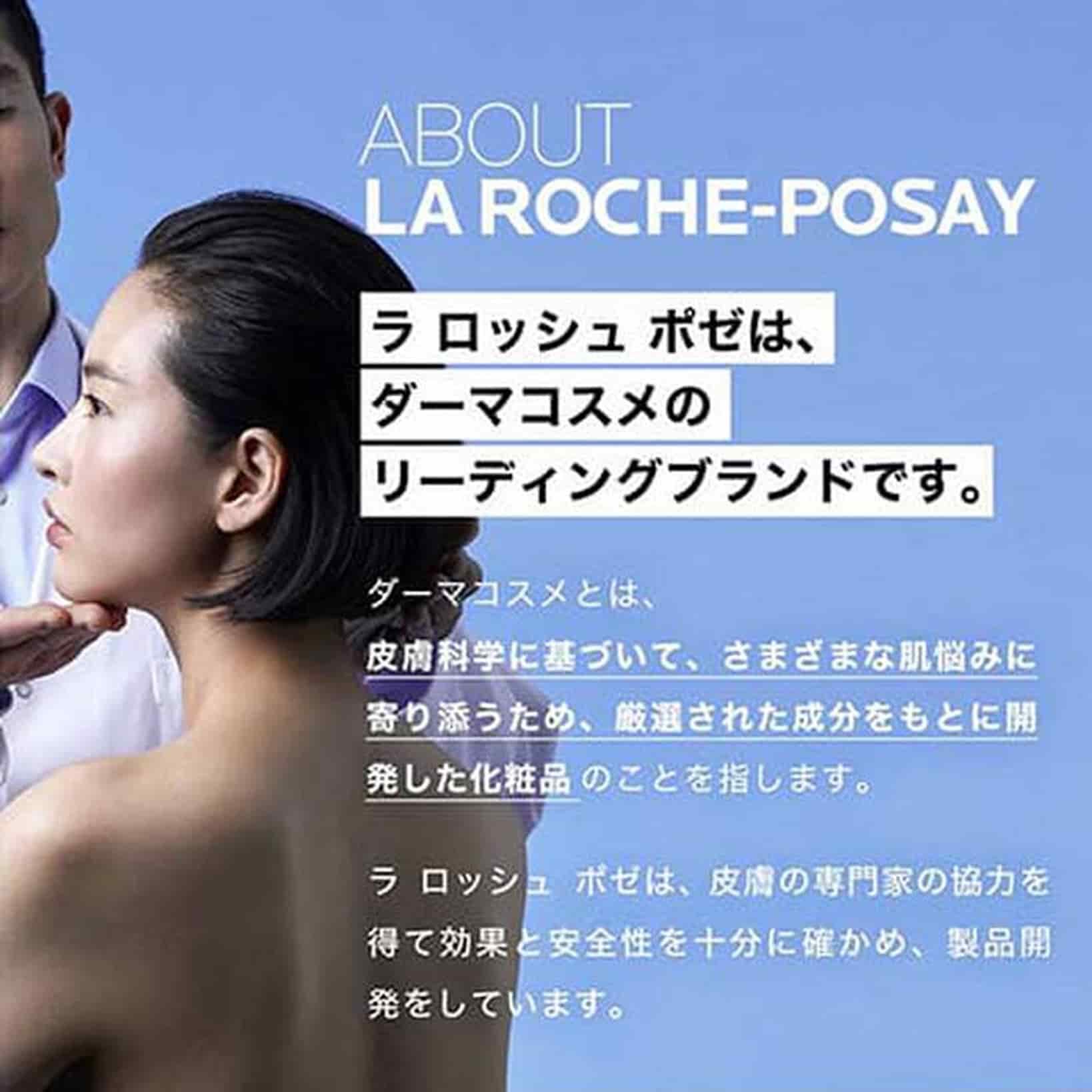 ABOUT LA ROCHE-POSAY ラ ロッシュ ポゼは、ダーマコスメのリーディングブランドです。 ダーマコスメとは、皮膚科学に基づいて、さまざまな肌悩みに寄り添うため、厳選された成分をもとに開発した化粧品のことを指します。 ラ ロッシュ ポゼは、皮膚の専門家の協力を得て効果と安全性を十分に確かめ、製品開発をしています。