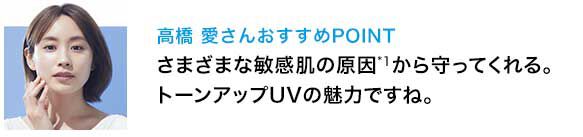 高橋 愛さんおすすめPOINT さまざまな敏感肌の原因*1から守ってくれる。トーンアップUVの魅力ですね。
